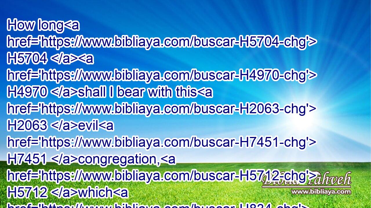 How long H5704  H4970 shall I bear with this H2063 evil H7451 congregation, H5712 which H834 murmur H3885 against H5921 me? I have heard H8085 (H853) the murmurings H8519 of the children H1121 of Israel, H3478 which H834 they H1992 murmur H3885 against H5921 me.
