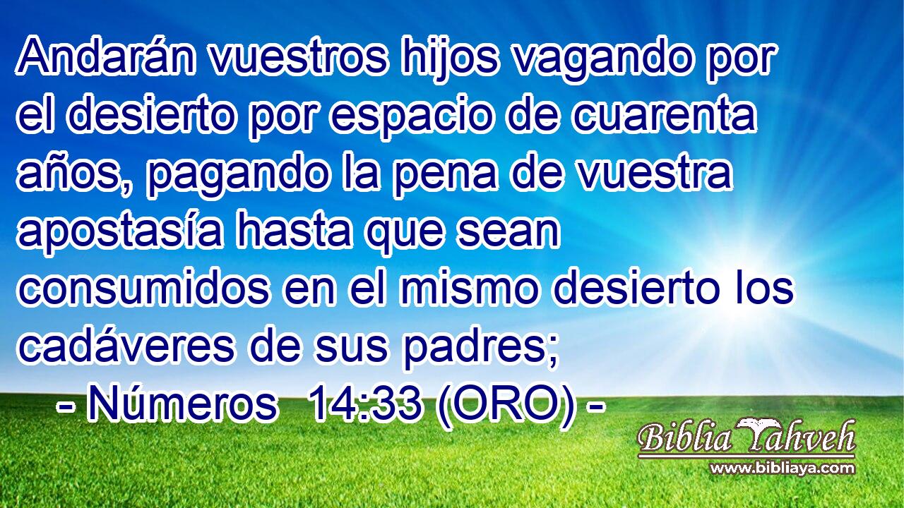  Andarán vuestros hijos vagando por el desierto por espacio de cuarenta años, pagando la pena de vuestra apostasía hasta que sean consumidos en el mismo desierto los cadáveres de sus padres; 