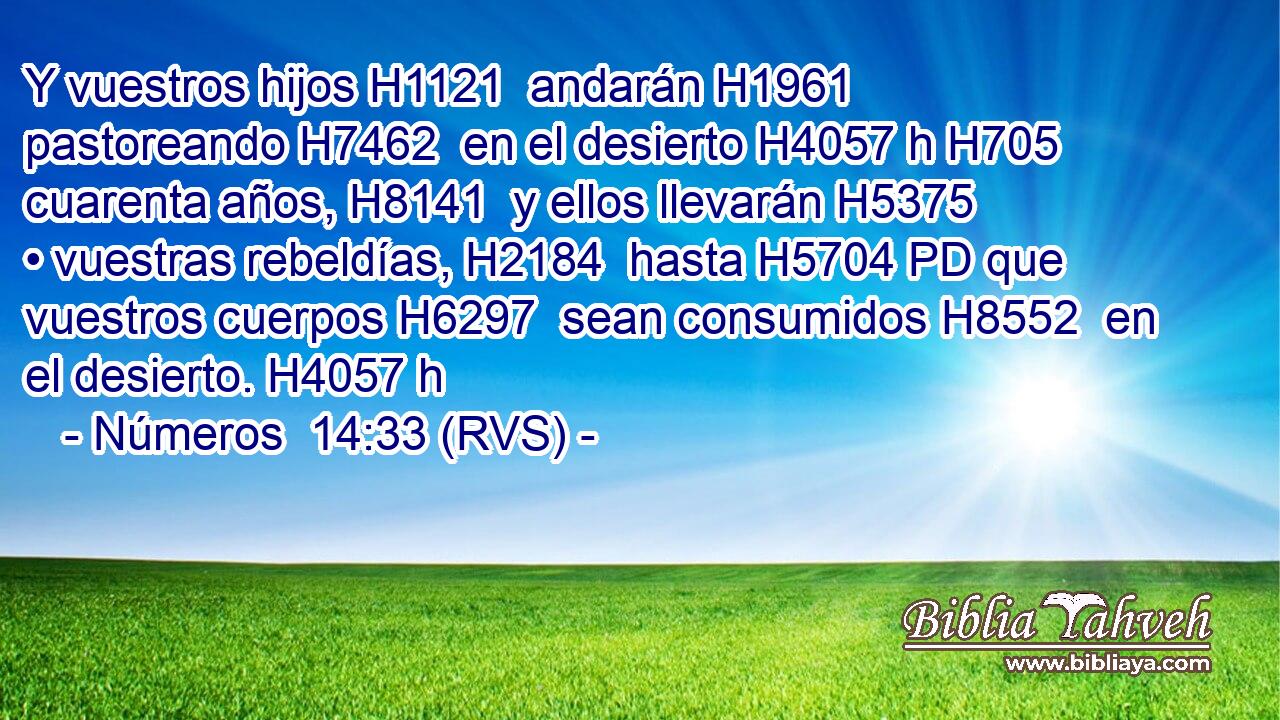 Y vuestros hijos H1121  andarán H1961  pastoreando H7462  en el desierto H4057 h H705 cuarenta años, H8141  y ellos llevarán H5375  • vuestras rebeldías, H2184  hasta H5704 PD que vuestros cuerpos H6297  sean consumidos H8552  en el desierto. H4057 h 