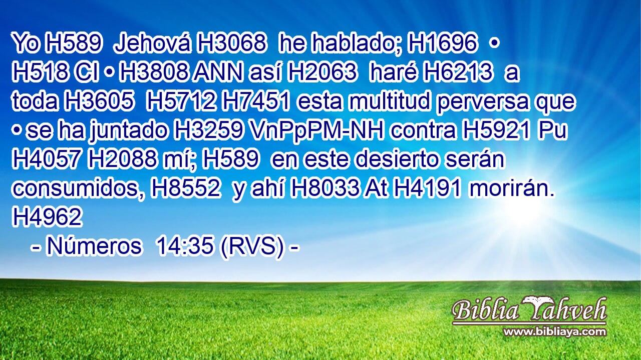 Yo H589  Jehová H3068  he hablado; H1696  • H518 CI • H3808 ANN así H2063  haré H6213  a toda H3605  H5712 H7451 esta multitud perversa que • se ha juntado H3259 VnPpPM-NH contra H5921 Pu H4057 H2088 mí; H589  en este desierto serán consumidos, H8552  y ahí H8033 At H4191 morirán. H4962  