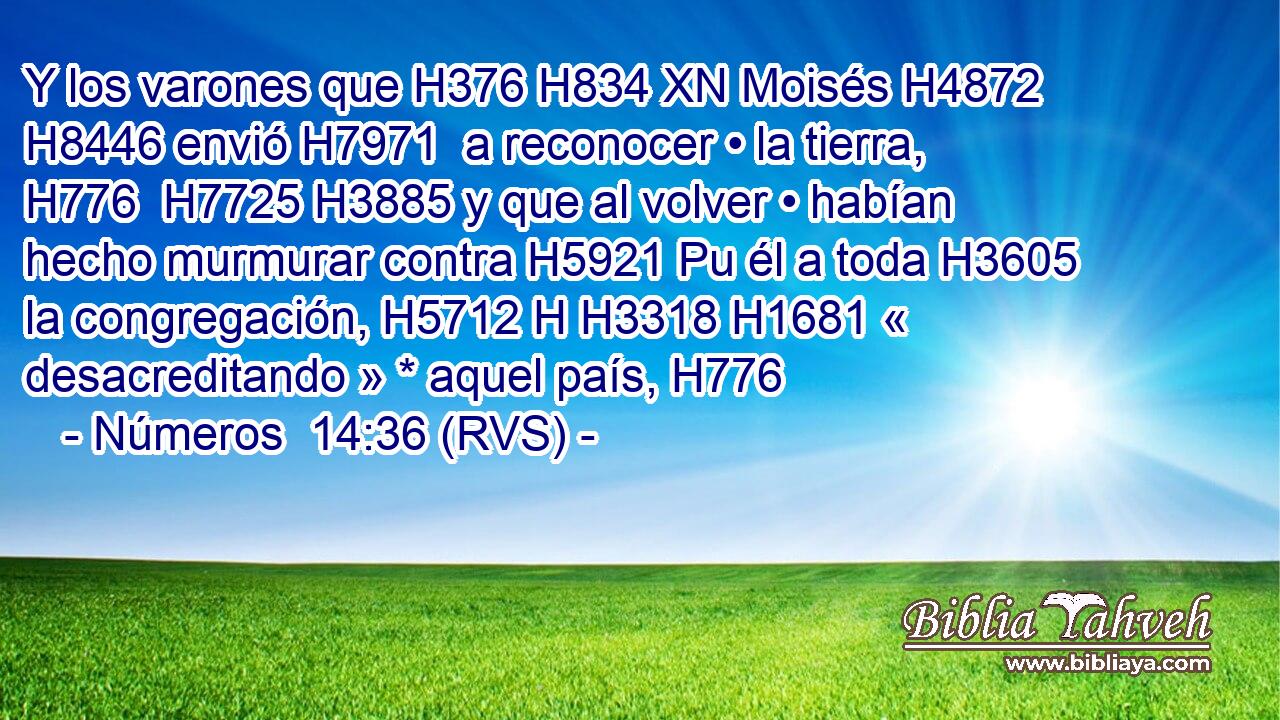 Y los varones que H376 H834 XN Moisés H4872  H8446 envió H7971  a reconocer • la tierra, H776  H7725 H3885 y que al volver • habían hecho murmurar contra H5921 Pu él a toda H3605  la congregación, H5712 H H3318 H1681 « desacreditando » * aquel país, H776  