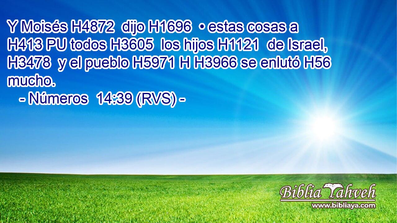 Y Moisés H4872  dijo H1696  • estas cosas a H413 PU todos H3605  los hijos H1121  de Israel, H3478  y el pueblo H5971 H H3966 se enlutó H56  mucho. 