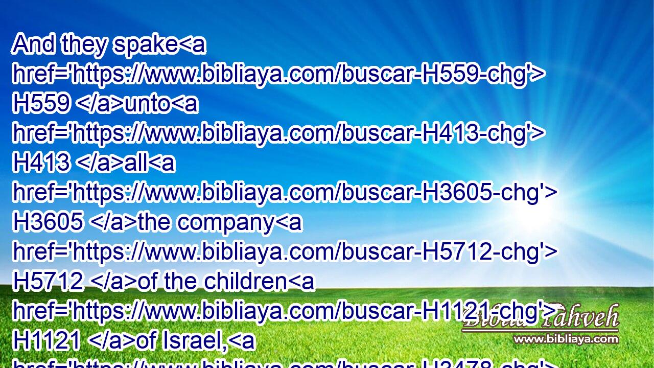 And they spake H559 unto H413 all H3605 the company H5712 of the children H1121 of Israel, H3478 saying, H559 The land, H776 which H834 we passed through H5674 to search H8446 it, is an exceeding H3966  H3966 good H2896 land.H776