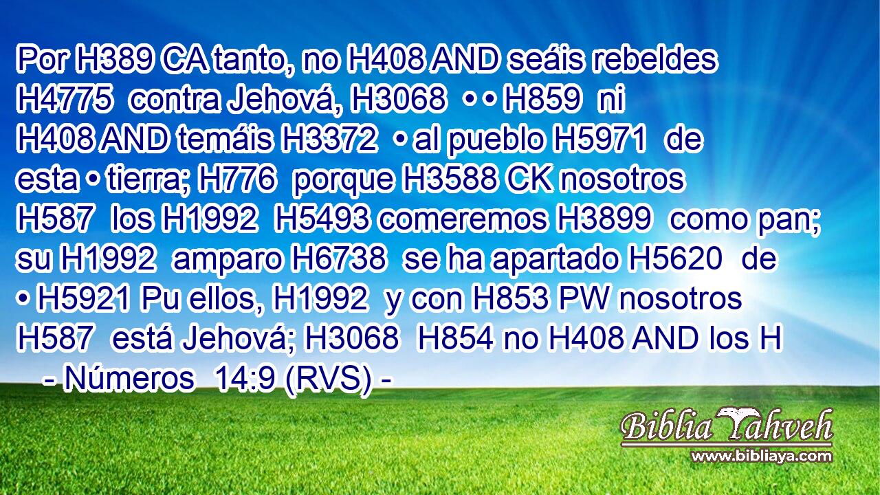 Por H389 CA tanto, no H408 AND seáis rebeldes H4775  contra Jehová, H3068  • • H859  ni H408 AND temáis H3372  • al pueblo H5971  de esta • tierra; H776  porque H3588 CK nosotros H587  los H1992  H5493 comeremos H3899  como pan; su H1992  amparo H6738  se ha apartado H5620  de • H5921 Pu ellos, H1992  y con H853 PW nosotros H587  está Jehová; H3068  H854 no H408 AND los H