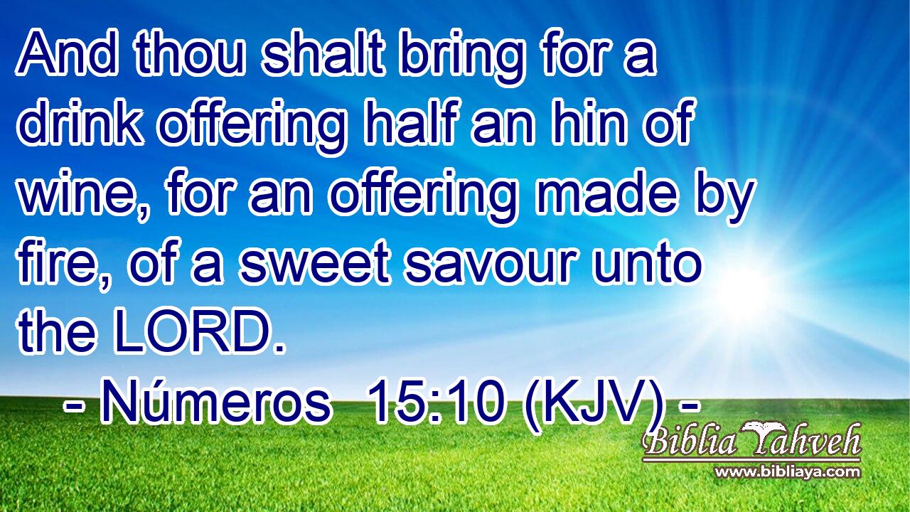 And thou shalt bring for a drink offering half an hin of wine, for an offering made by fire, of a sweet savour unto the LORD.