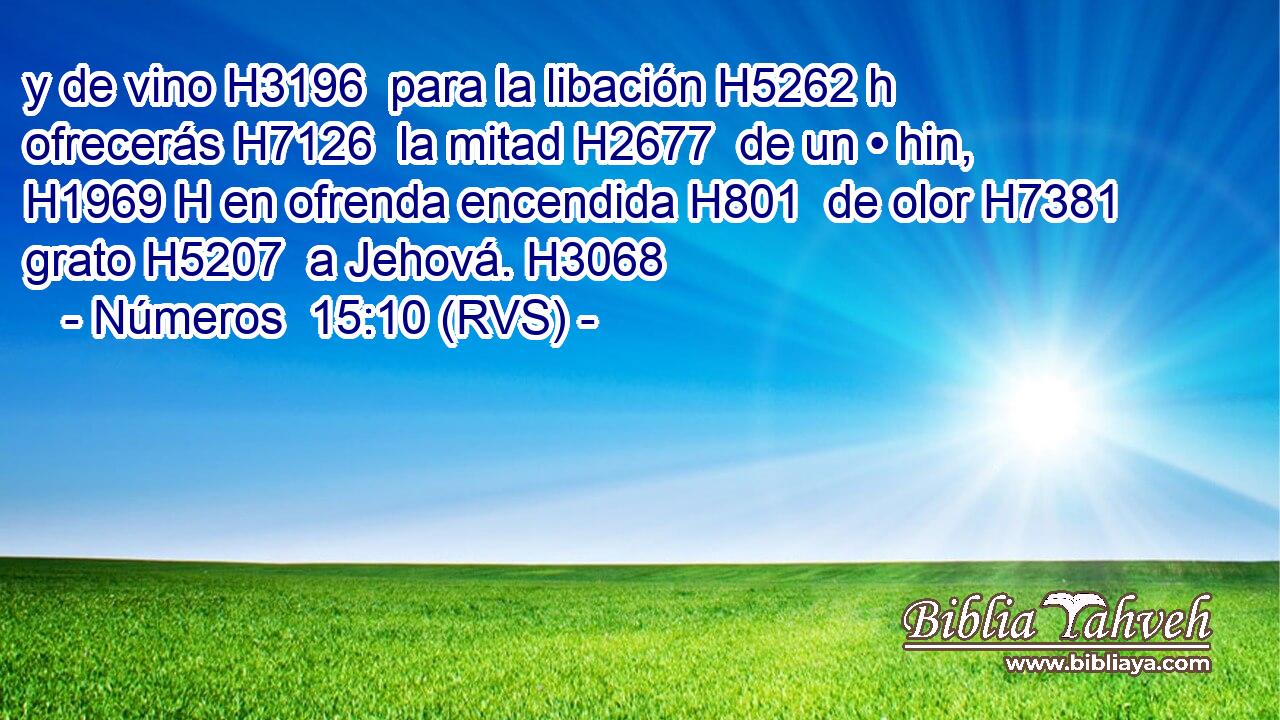 y de vino H3196  para la libación H5262 h ofrecerás H7126  la mitad H2677  de un • hin, H1969 H en ofrenda encendida H801  de olor H7381  grato H5207  a Jehová. H3068  