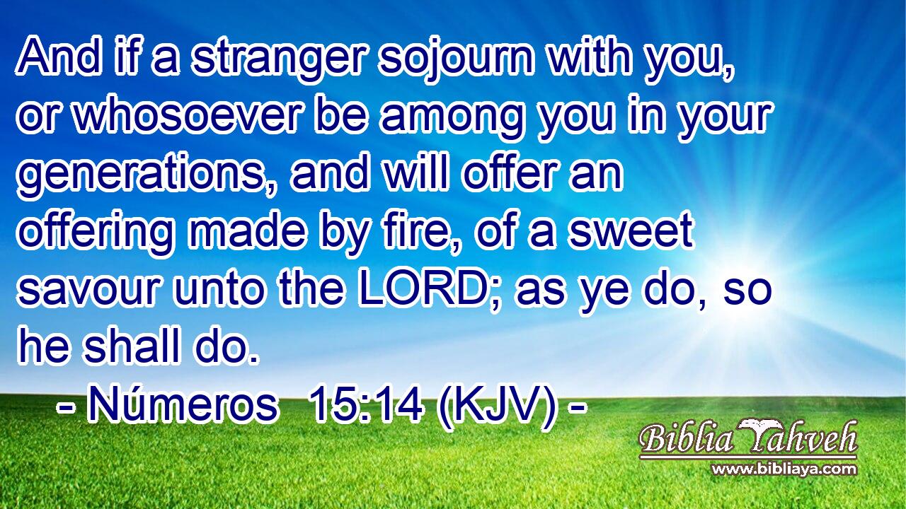 And if a stranger sojourn with you, or whosoever be among you in your generations, and will offer an offering made by fire, of a sweet savour unto the LORD; as ye do, so he shall do.