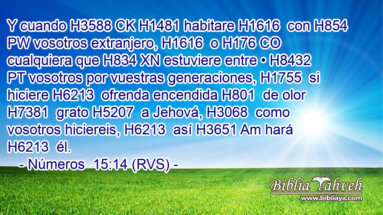 Y cuando H3588 CK H1481 habitare H1616  con H854 PW vosotros extranjero, H1616  o H176 CO cualquiera que H834 XN estuviere entre • H8432 PT vosotros por vuestras generaciones, H1755  si hiciere H6213  ofrenda encendida H801  de olor H7381  grato H5207  a Jehová, H3068  como vosotros hiciereis, H6213  así H3651 Am hará H6213  él. 