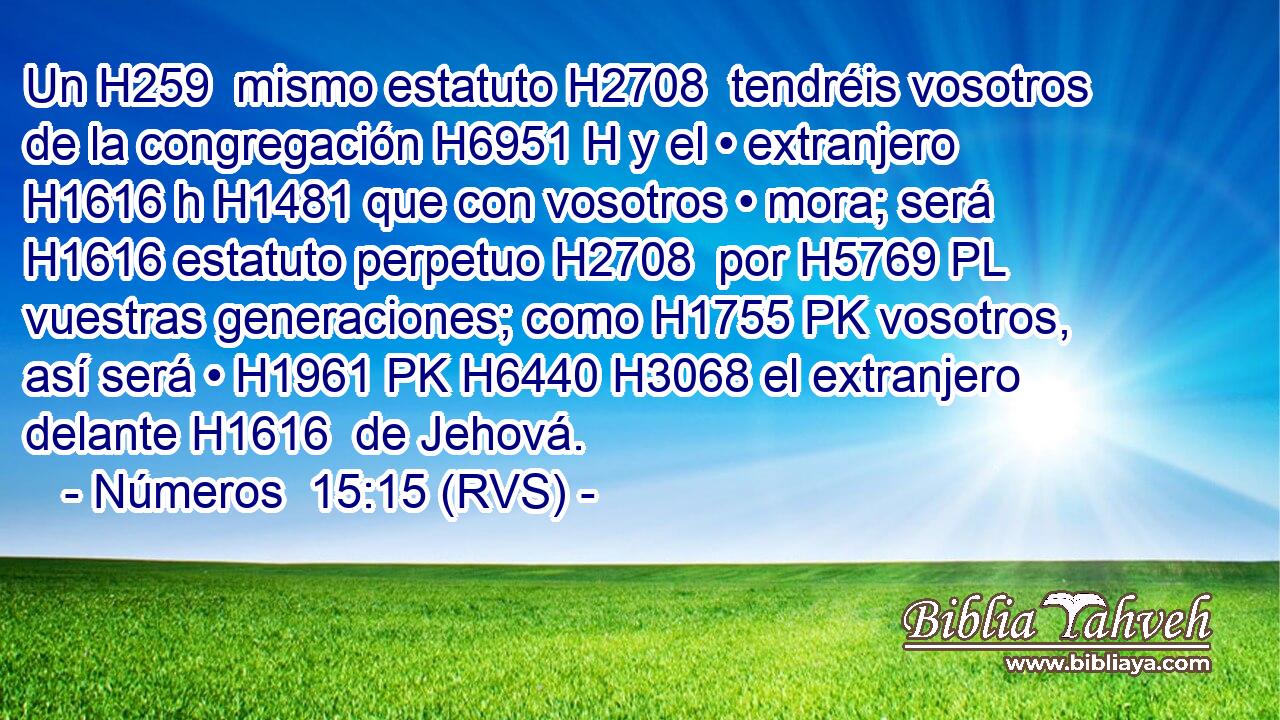 Un H259  mismo estatuto H2708  tendréis vosotros de la congregación H6951 H y el • extranjero H1616 h H1481 que con vosotros • mora; será H1616 estatuto perpetuo H2708  por H5769 PL vuestras generaciones; como H1755 PK vosotros, así será • H1961 PK H6440 H3068 el extranjero delante H1616  de Jehová. 