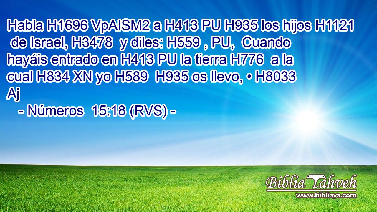 Habla H1696 VpAISM2 a H413 PU H935 los hijos H1121  de Israel, H3478  y diles: H559 , PU,  Cuando hayáis entrado en H413 PU la tierra H776  a la cual H834 XN yo H589  H935 os llevo, • H8033 Aj 