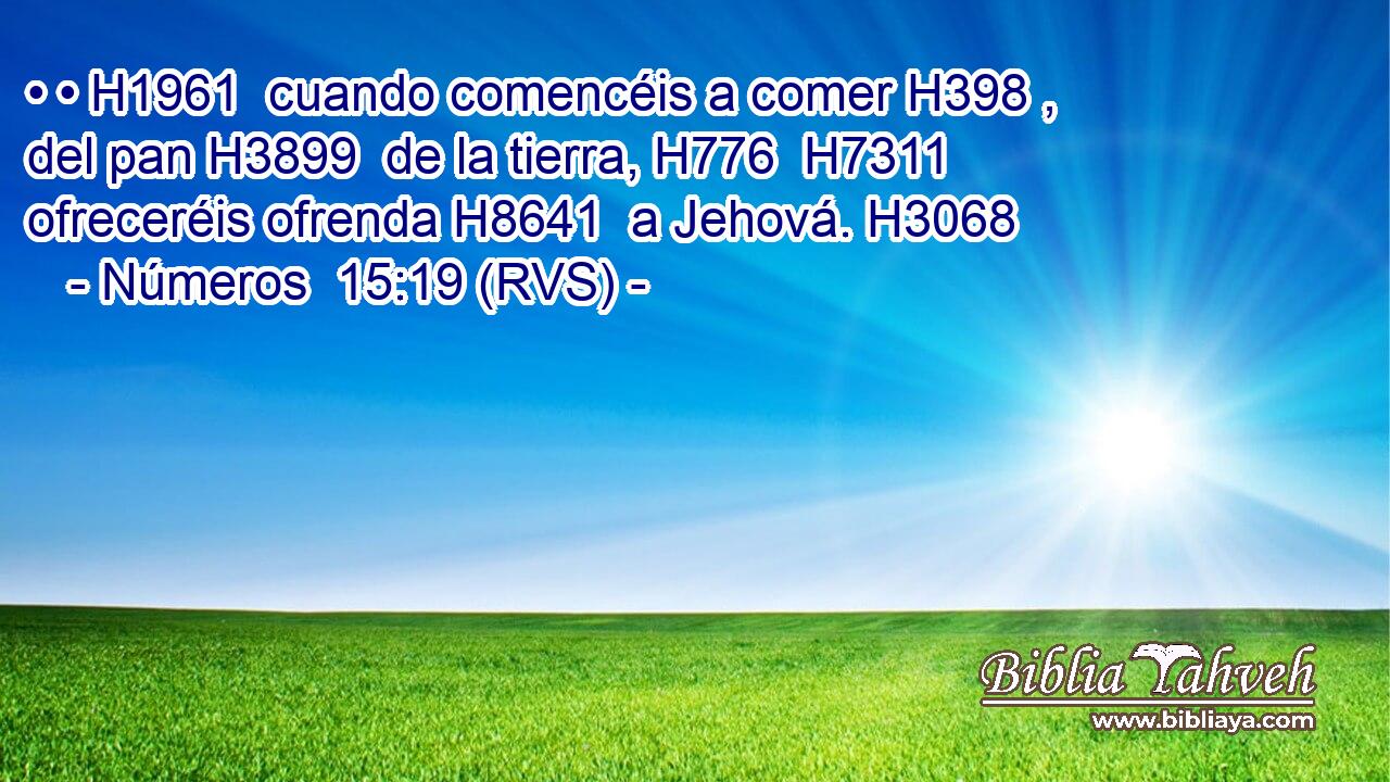 • • H1961  cuando comencéis a comer H398 ,  del pan H3899  de la tierra, H776  H7311 ofreceréis ofrenda H8641  a Jehová. H3068  
