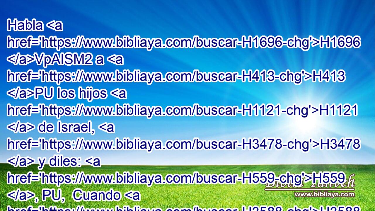 Habla H1696 VpAISM2 a H413 PU los hijos H1121  de Israel, H3478  y diles: H559 , PU,  Cuando H3588 CK H935 hayáis entrado en H413 PU la tierra H776  de vuestra habitación H4186  que H834 XN yo H589  os doy, H5414  