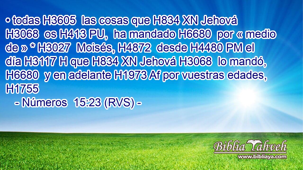 • todas H3605  las cosas que H834 XN Jehová H3068  os H413 PU,  ha mandado H6680  por « medio de » * H3027  Moisés, H4872  desde H4480 PM el día H3117 H que H834 XN Jehová H3068  lo mandó, H6680  y en adelante H1973 Af por vuestras edades, H1755  