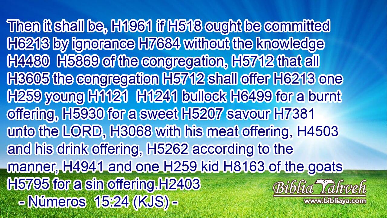 Then it shall be, H1961 if H518 ought be committed H6213 by ignorance H7684 without the knowledge H4480  H5869 of the congregation, H5712 that all H3605 the congregation H5712 shall offer H6213 one H259 young H1121  H1241 bullock H6499 for a burnt offering, H5930 for a sweet H5207 savour H7381 unto the LORD, H3068 with his meat offering, H4503 and his drink offering, H5262 according to the manner, H4941 and one H259 kid H8163 of the goats H5795 for a sin offering.H2403