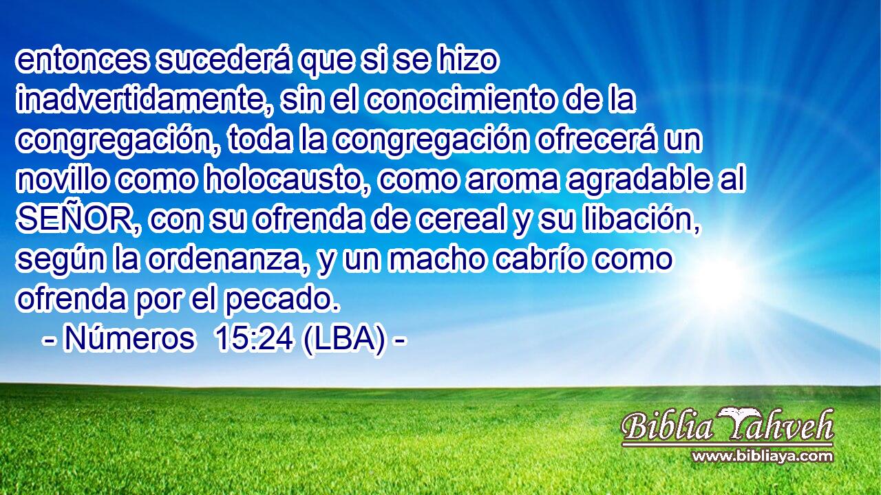 entonces sucederá que si se hizo inadvertidamente, sin el conocimiento de la congregación, toda la congregación ofrecerá un novillo como holocausto, como aroma agradable al SEÑOR, con su ofrenda de cereal y su libación, según la ordenanza, y un macho cabrío como ofrenda por el pecado.