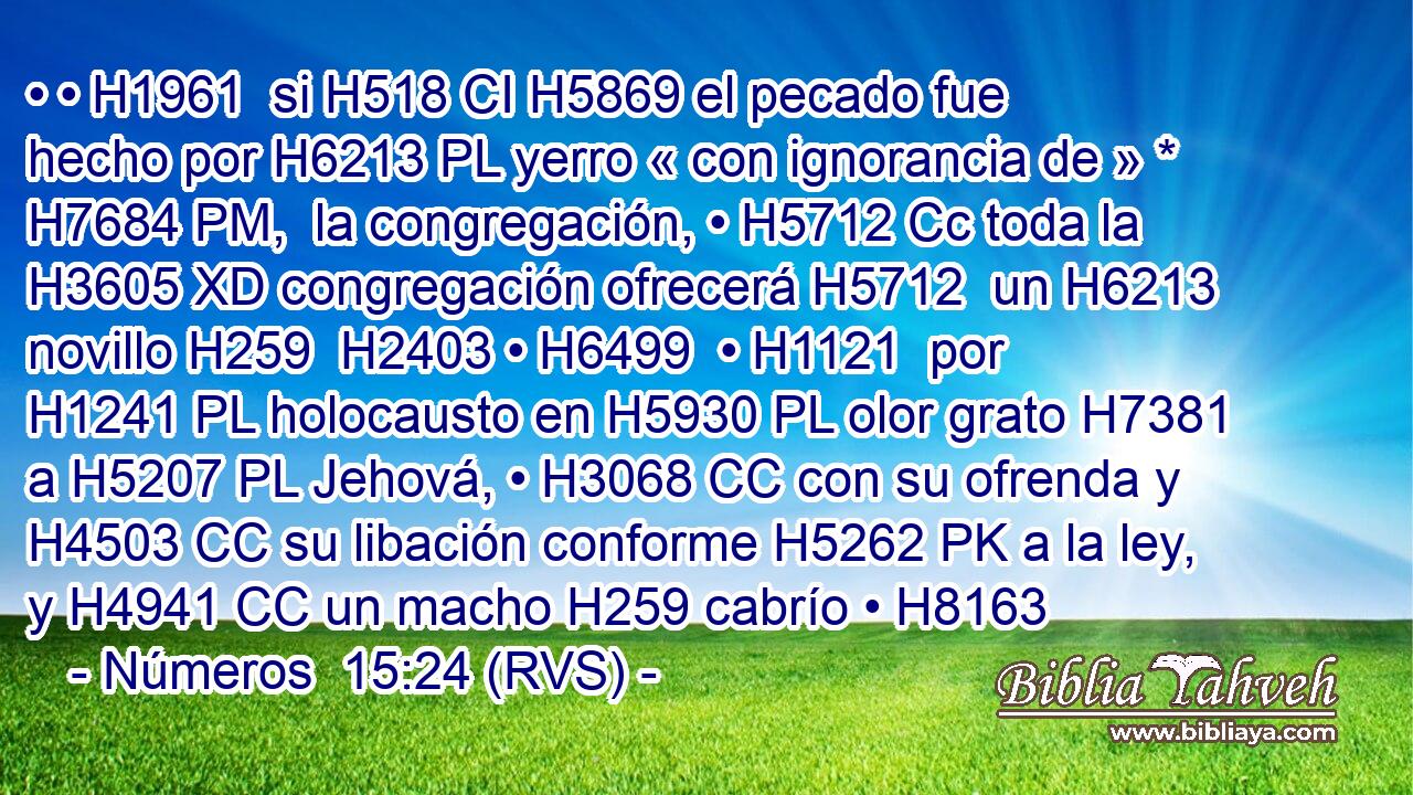• • H1961  si H518 CI H5869 el pecado fue hecho por H6213 PL yerro « con ignorancia de » * H7684 PM,  la congregación, • H5712 Cc toda la H3605 XD congregación ofrecerá H5712  un H6213  novillo H259  H2403 • H6499  • H1121  por H1241 PL holocausto en H5930 PL olor grato H7381  a H5207 PL Jehová, • H3068 CC con su ofrenda y H4503 CC su libación conforme H5262 PK a la ley, y H4941 CC un macho H259 cabrío • H8163 