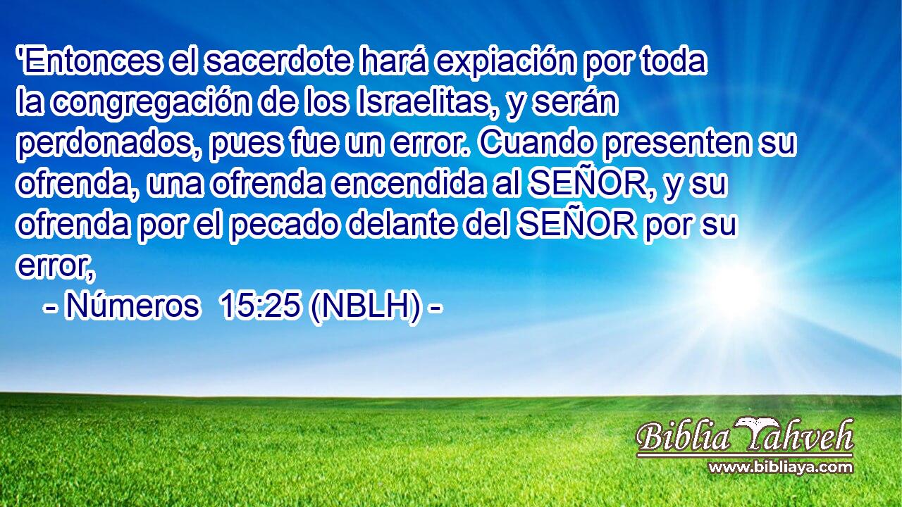  'Entonces el sacerdote hará expiación por toda la congregación de los Israelitas, y serán perdonados, pues fue un error. Cuando presenten su ofrenda, una ofrenda encendida al SEÑOR, y su ofrenda por el pecado delante del SEÑOR por su error, 
