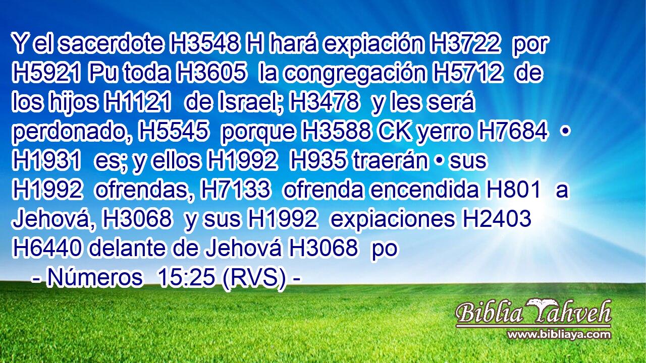 Y el sacerdote H3548 H hará expiación H3722  por H5921 Pu toda H3605  la congregación H5712  de los hijos H1121  de Israel; H3478  y les será perdonado, H5545  porque H3588 CK yerro H7684  • H1931  es; y ellos H1992  H935 traerán • sus H1992  ofrendas, H7133  ofrenda encendida H801  a Jehová, H3068  y sus H1992  expiaciones H2403  H6440 delante de Jehová H3068  po