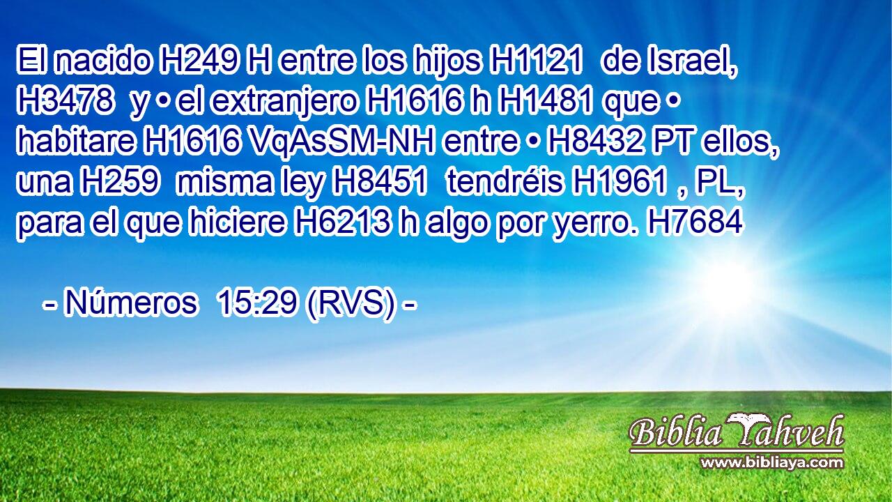 El nacido H249 H entre los hijos H1121  de Israel, H3478  y • el extranjero H1616 h H1481 que • habitare H1616 VqAsSM-NH entre • H8432 PT ellos, una H259  misma ley H8451  tendréis H1961 , PL,  para el que hiciere H6213 h algo por yerro. H7684  