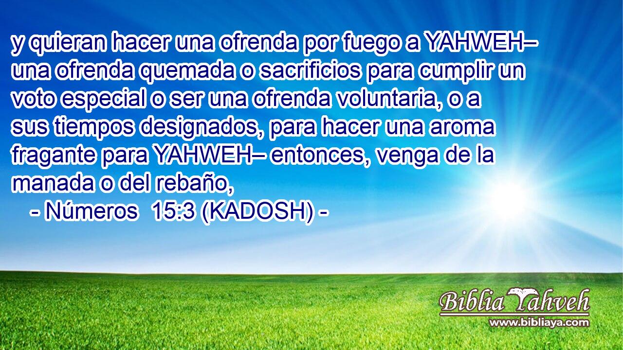  y quieran hacer una ofrenda por fuego a YAHWEH– una ofrenda quemada o sacrificios para cumplir un voto especial o ser una ofrenda voluntaria, o a sus tiempos designados, para hacer una aroma fragante para YAHWEH– entonces, venga de la manada o del rebaño, 