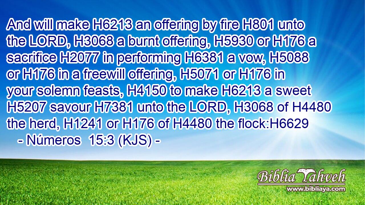 And will make H6213 an offering by fire H801 unto the LORD, H3068 a burnt offering, H5930 or H176 a sacrifice H2077 in performing H6381 a vow, H5088 or H176 in a freewill offering, H5071 or H176 in your solemn feasts, H4150 to make H6213 a sweet H5207 savour H7381 unto the LORD, H3068 of H4480 the herd, H1241 or H176 of H4480 the flock:H6629