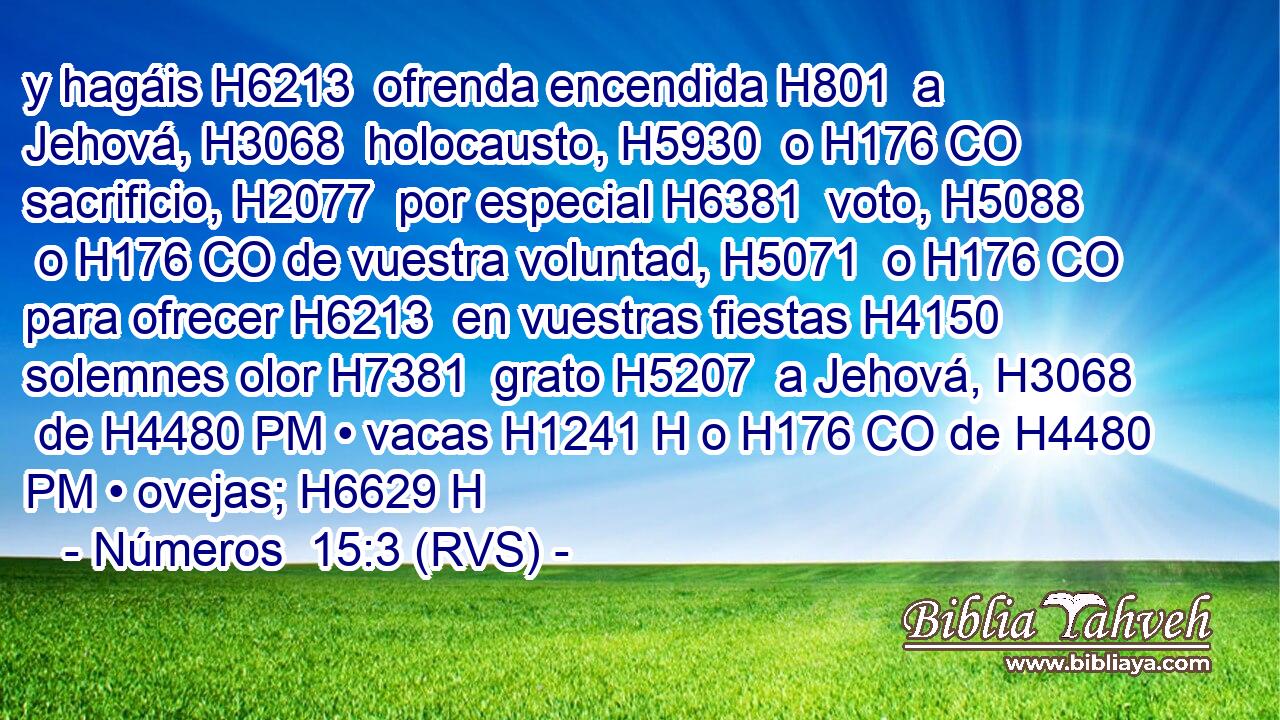 y hagáis H6213  ofrenda encendida H801  a Jehová, H3068  holocausto, H5930  o H176 CO sacrificio, H2077  por especial H6381  voto, H5088  o H176 CO de vuestra voluntad, H5071  o H176 CO para ofrecer H6213  en vuestras fiestas H4150  solemnes olor H7381  grato H5207  a Jehová, H3068  de H4480 PM • vacas H1241 H o H176 CO de H4480 PM • ovejas; H6629 H 