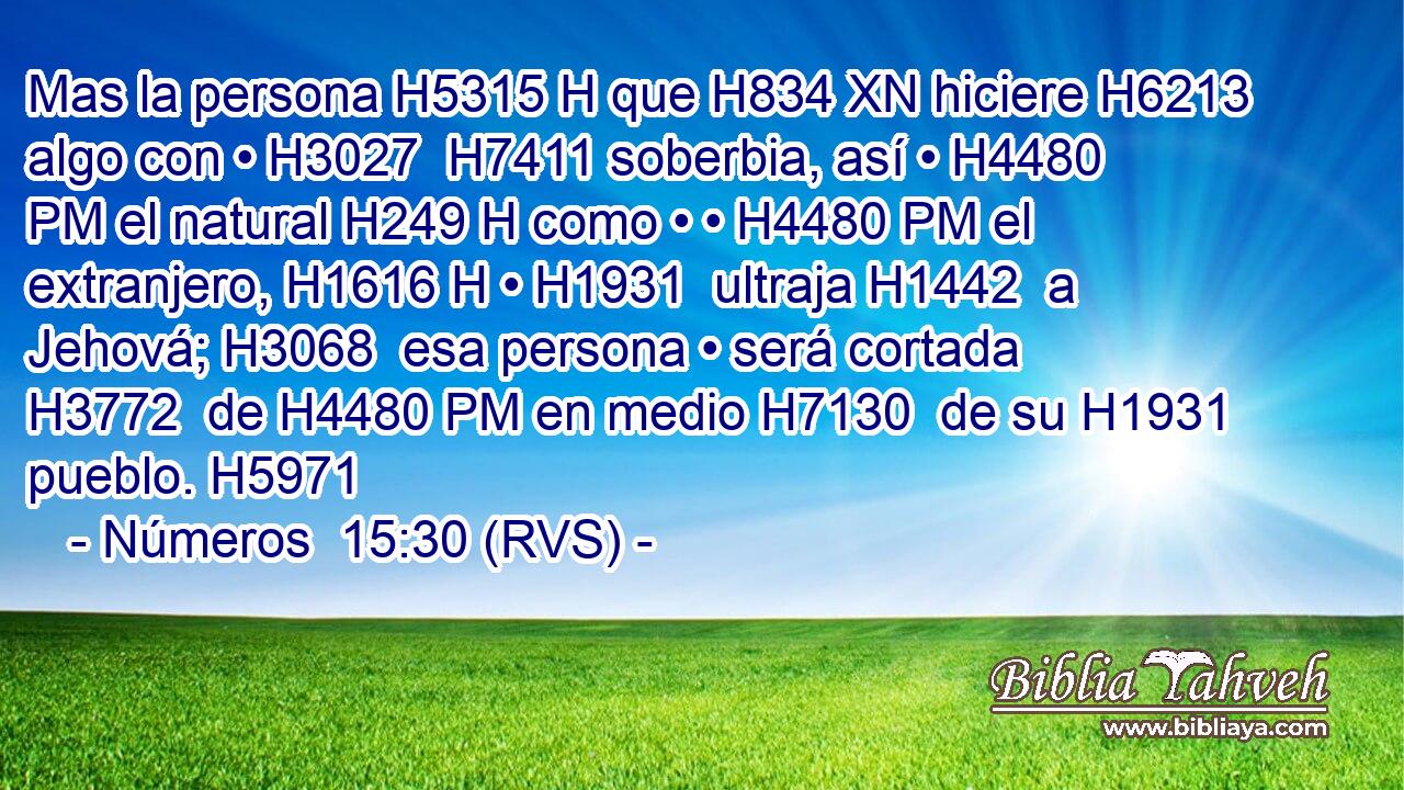 Mas la persona H5315 H que H834 XN hiciere H6213  algo con • H3027  H7411 soberbia, así • H4480 PM el natural H249 H como • • H4480 PM el extranjero, H1616 H • H1931  ultraja H1442  a Jehová; H3068  esa persona • será cortada H3772  de H4480 PM en medio H7130  de su H1931  pueblo. H5971  