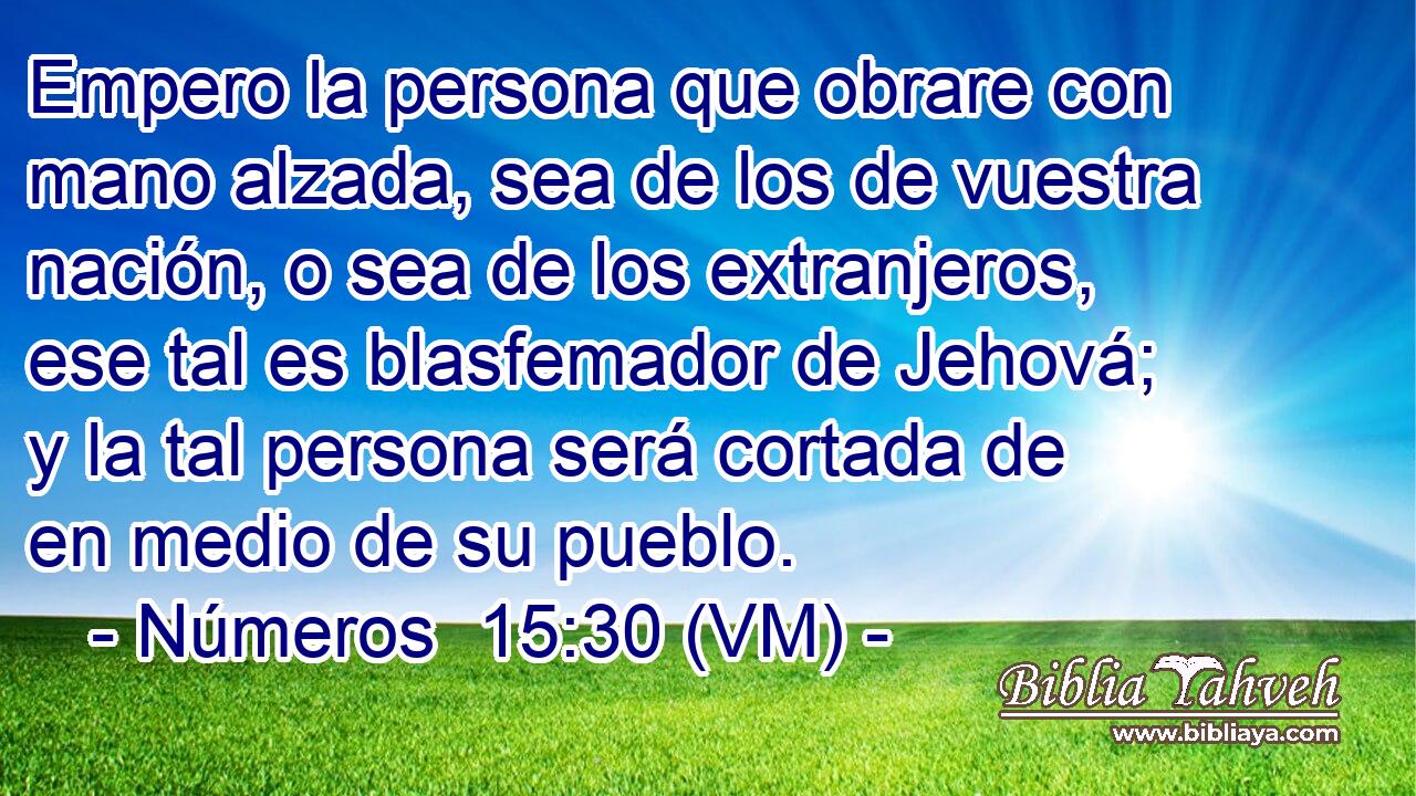  Empero la persona que obrare con mano alzada, sea de los de vuestra nación, o sea de los extranjeros, ese tal es blasfemador de Jehová; y la tal persona será cortada de en medio de su pueblo. 