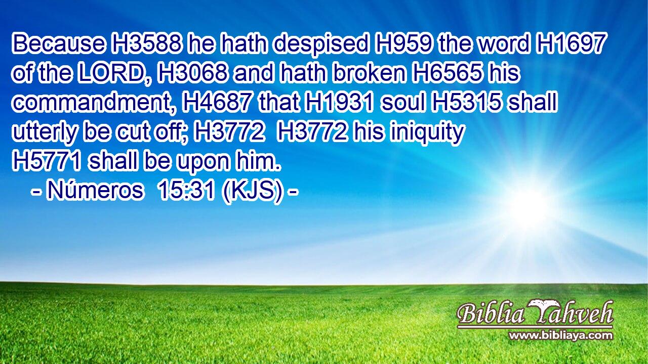 Because H3588 he hath despised H959 the word H1697 of the LORD, H3068 and hath broken H6565 his commandment, H4687 that H1931 soul H5315 shall utterly be cut off; H3772  H3772 his iniquity H5771 shall be upon him.