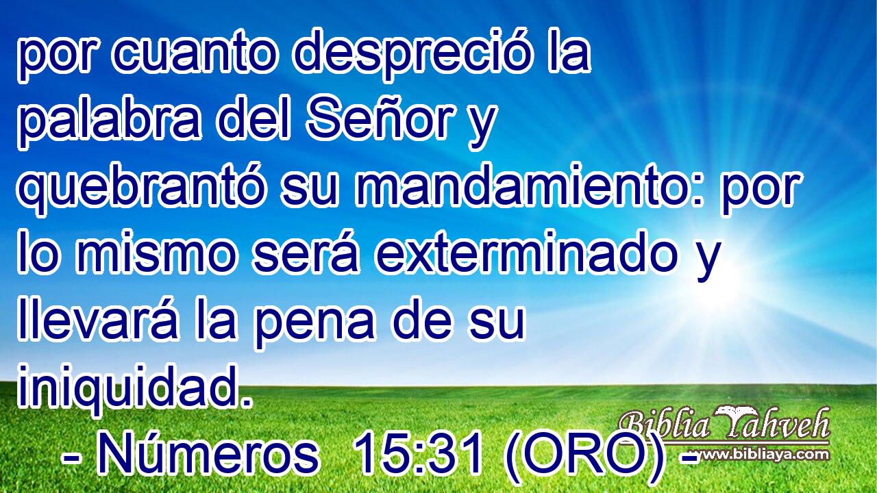  por cuanto despreció la palabra del Señor y quebrantó su mandamiento: por lo mismo será exterminado y llevará la pena de su iniquidad. 