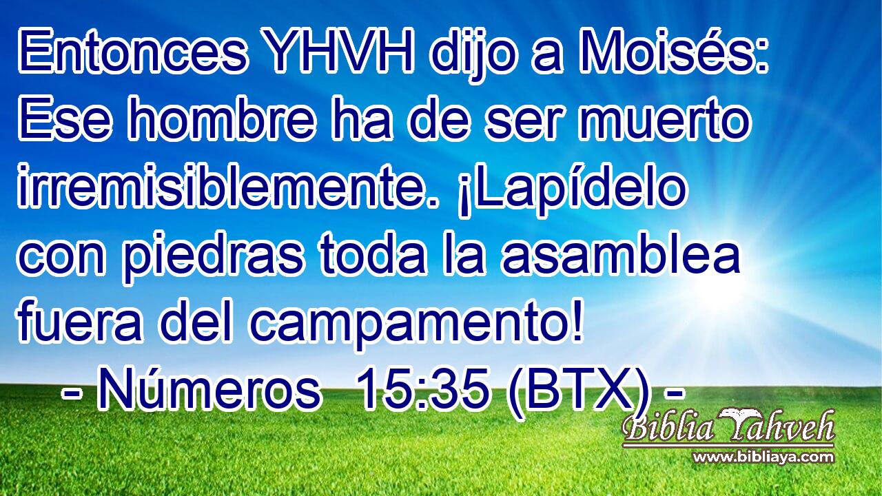 Entonces YHVH dijo a Moisés: Ese hombre ha de ser muerto irremisiblemente. ¡Lapídelo con piedras toda la asamblea fuera del campamento!