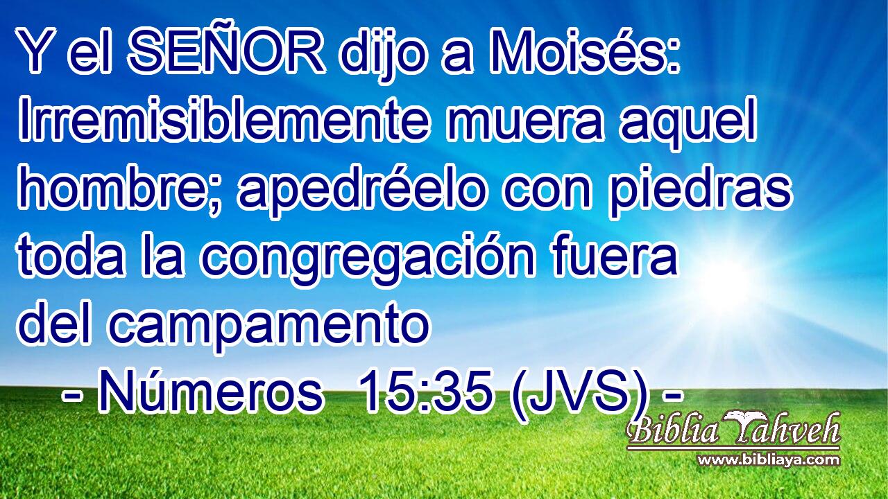 Y el SEÑOR dijo a Moisés: Irremisiblemente muera aquel hombre; apedréelo con piedras toda la congregación fuera del campamento
