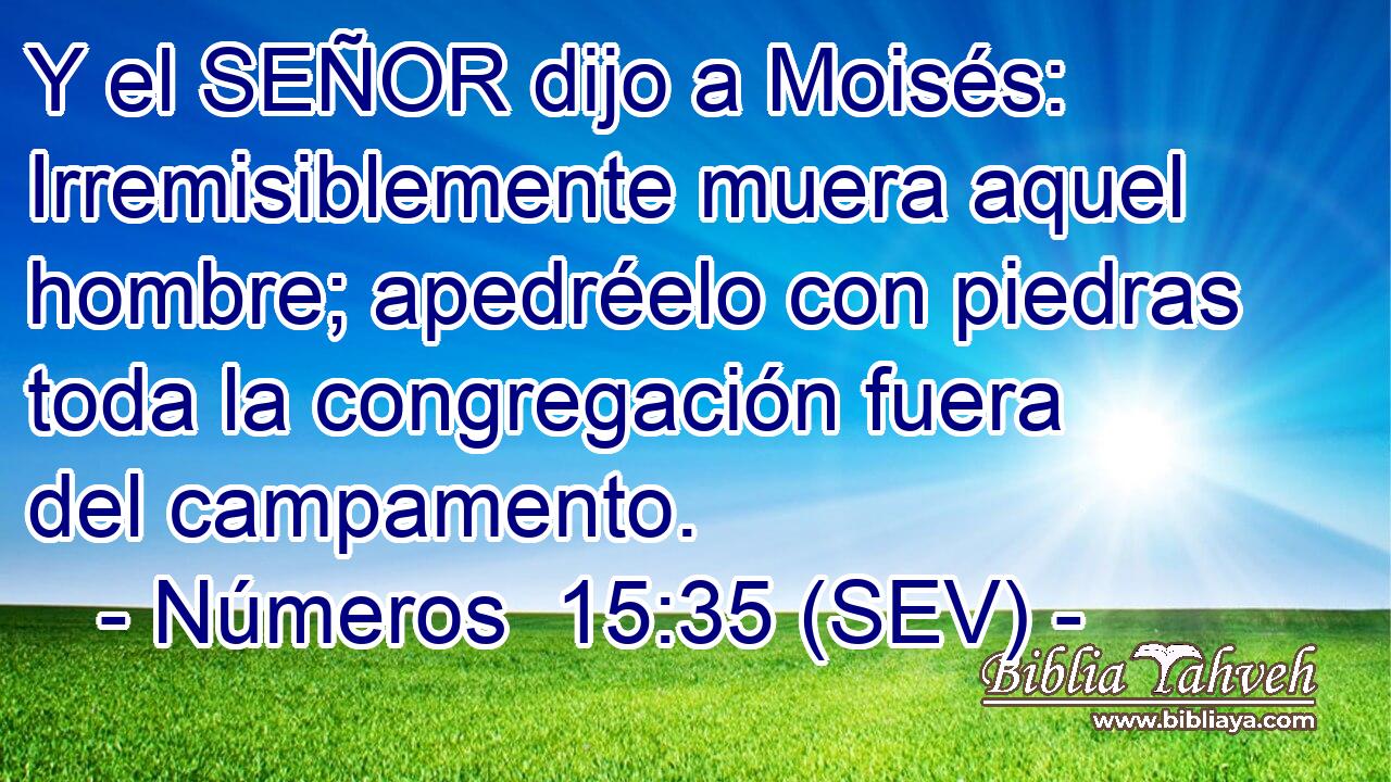 Y el SEÑOR dijo a Moisés: Irremisiblemente muera aquel hombre; apedréelo con piedras toda la congregación fuera del campamento.