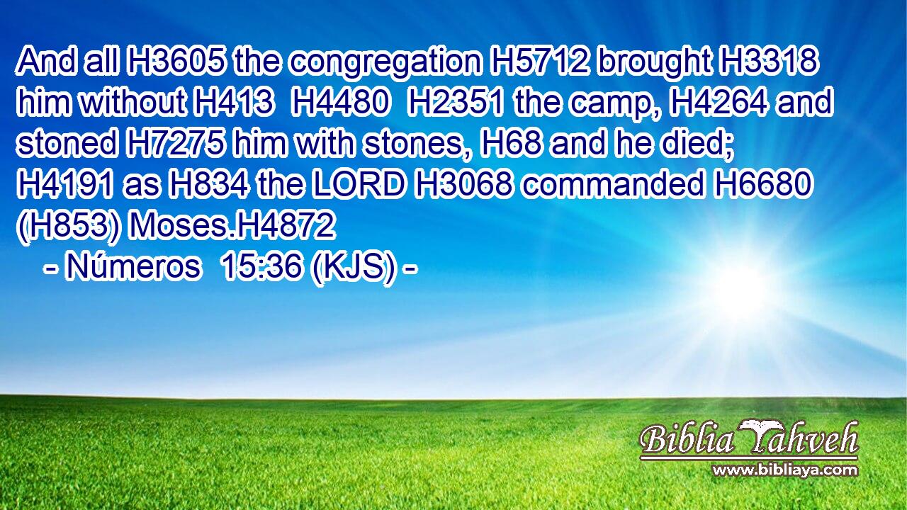 And all H3605 the congregation H5712 brought H3318 him without H413  H4480  H2351 the camp, H4264 and stoned H7275 him with stones, H68 and he died; H4191 as H834 the LORD H3068 commanded H6680 (H853) Moses.H4872