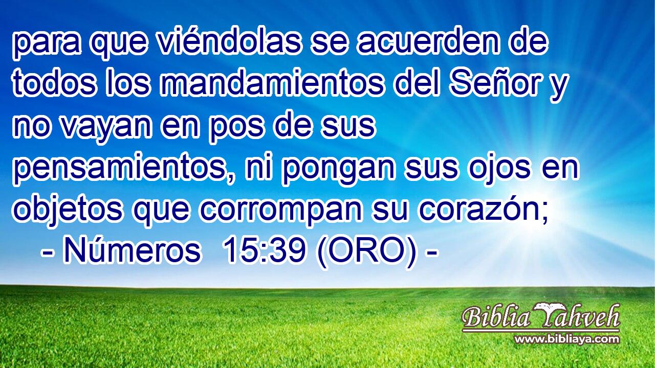  para que viéndolas se acuerden de todos los mandamientos del Señor y no vayan en pos de sus pensamientos, ni pongan sus ojos en objetos que corrompan su corazón; 