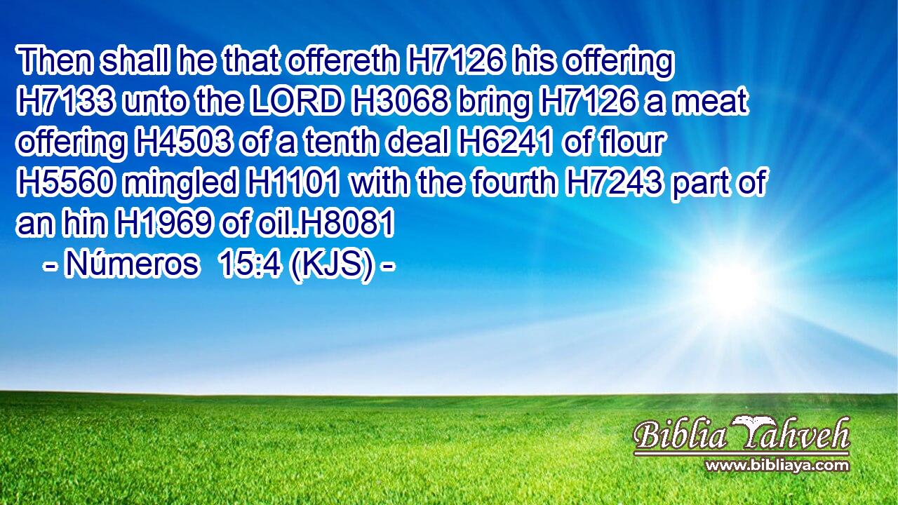 Then shall he that offereth H7126 his offering H7133 unto the LORD H3068 bring H7126 a meat offering H4503 of a tenth deal H6241 of flour H5560 mingled H1101 with the fourth H7243 part of an hin H1969 of oil.H8081