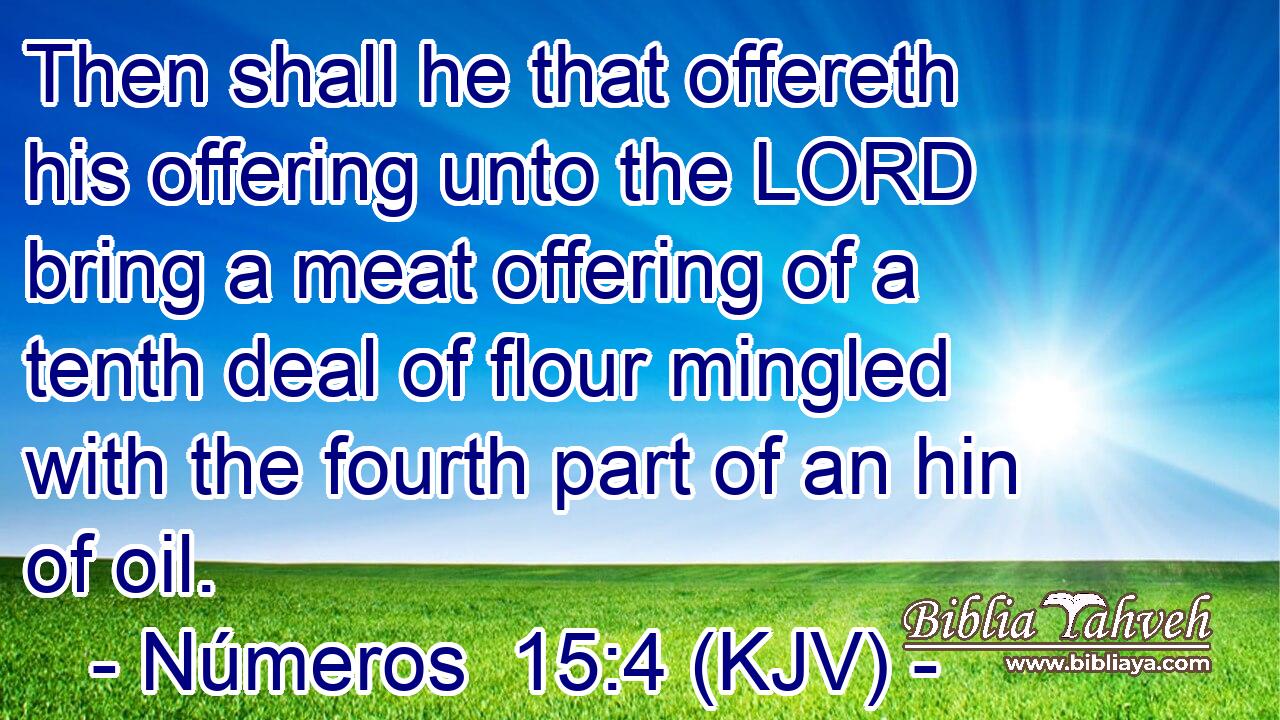 Then shall he that offereth his offering unto the LORD bring a meat offering of a tenth deal of flour mingled with the fourth part of an hin of oil.
