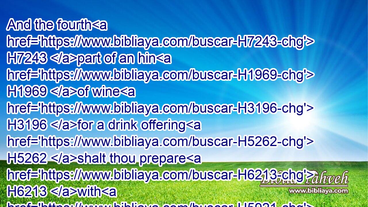 And the fourth H7243 part of an hin H1969 of wine H3196 for a drink offering H5262 shalt thou prepare H6213 with H5921 the burnt offering H5930 or H176 sacrifice, H2077 for one H259 lamb.H3532