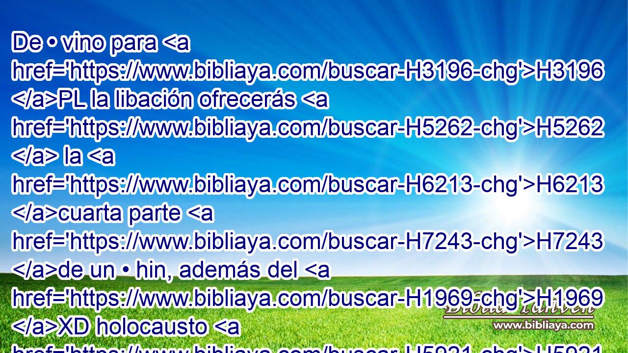 De • vino para H3196 PL la libación ofrecerás H5262  la H6213 cuarta parte H7243 de un • hin, además del H1969 XD holocausto H5921 H o del H5930 PL, XD sacrificio, H176  por • H2077 XD H3532 cada • cordero. H259 h 
