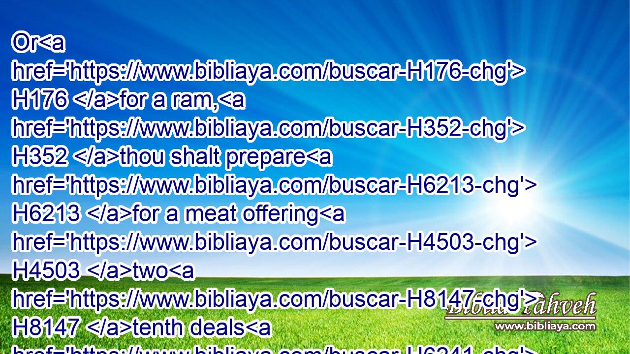Or H176 for a ram, H352 thou shalt prepare H6213 for a meat offering H4503 two H8147 tenth deals H6241 of flour H5560 mingled H1101 with the third H7992 part of an hin H1969 of oil.H8081