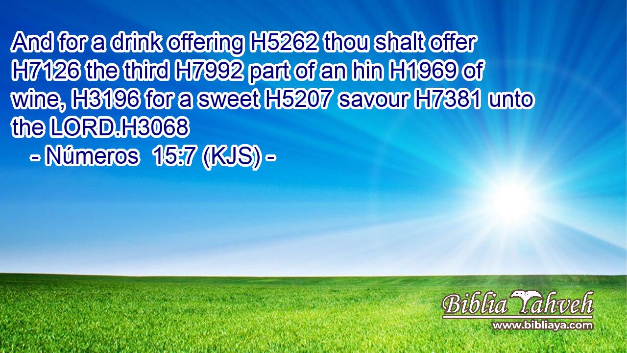 And for a drink offering H5262 thou shalt offer H7126 the third H7992 part of an hin H1969 of wine, H3196 for a sweet H5207 savour H7381 unto the LORD.H3068