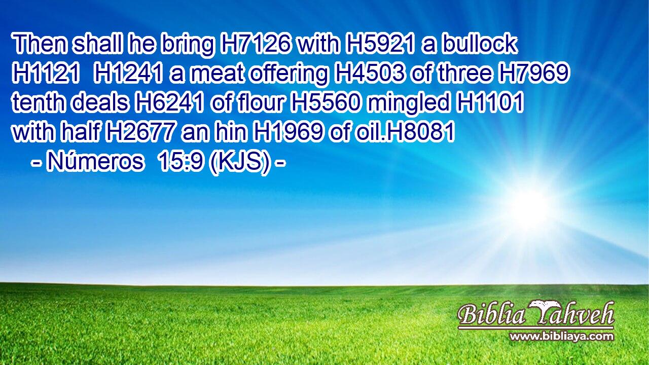 Then shall he bring H7126 with H5921 a bullock H1121  H1241 a meat offering H4503 of three H7969 tenth deals H6241 of flour H5560 mingled H1101 with half H2677 an hin H1969 of oil.H8081