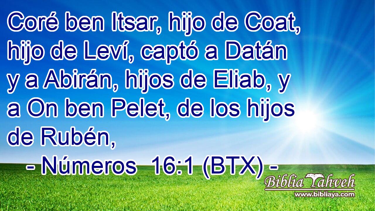 Coré ben Itsar, hijo de Coat, hijo de Leví, captó a Datán y a Abirán, hijos de Eliab, y a On ben Pelet, de los hijos de Rubén,