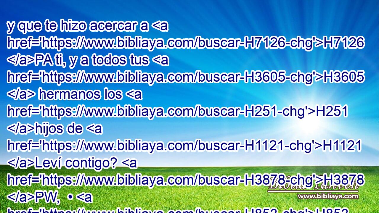 y que te hizo acercar a H7126 PA ti, y a todos tus H3605  hermanos los H251 hijos de H1121 Leví contigo? H3878 PW,  • H853 H854 Cc ¿Procuráis también H1245 CG el H1571 H3550 sacerdocio? 