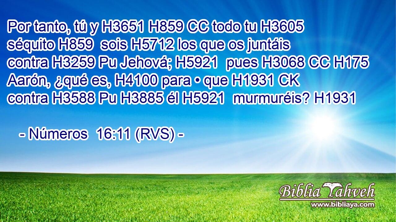 Por tanto, tú y H3651 H859 CC todo tu H3605  séquito H859  sois H5712 los que os juntáis contra H3259 Pu Jehová; H5921  pues H3068 CC H175 Aarón, ¿qué es, H4100 para • que H1931 CK contra H3588 Pu H3885 él H5921  murmuréis? H1931  
