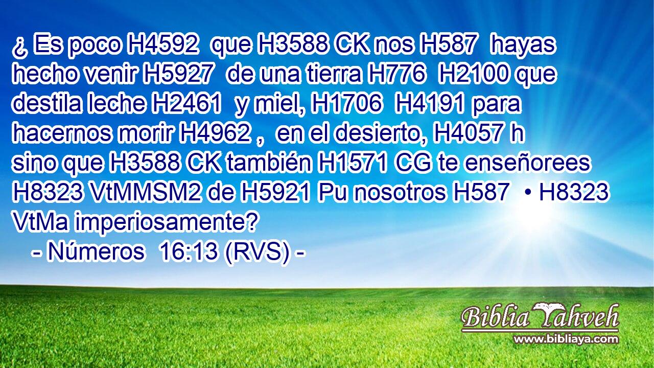 ¿ Es poco H4592  que H3588 CK nos H587  hayas hecho venir H5927  de una tierra H776  H2100 que destila leche H2461  y miel, H1706  H4191 para hacernos morir H4962 ,  en el desierto, H4057 h sino que H3588 CK también H1571 CG te enseñorees H8323 VtMMSM2 de H5921 Pu nosotros H587  • H8323 VtMa imperiosamente? 