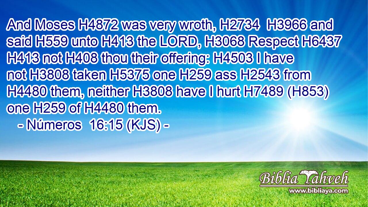 And Moses H4872 was very wroth, H2734  H3966 and said H559 unto H413 the LORD, H3068 Respect H6437  H413 not H408 thou their offering: H4503 I have not H3808 taken H5375 one H259 ass H2543 from H4480 them, neither H3808 have I hurt H7489 (H853) one H259 of H4480 them.