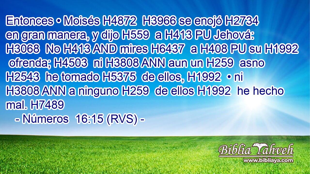 Entonces • Moisés H4872  H3966 se enojó H2734  en gran manera, y dijo H559  a H413 PU Jehová: H3068  No H413 AND mires H6437  a H408 PU su H1992  ofrenda; H4503  ni H3808 ANN aun un H259  asno H2543  he tomado H5375  de ellos, H1992  • ni H3808 ANN a ninguno H259  de ellos H1992  he hecho mal. H7489  