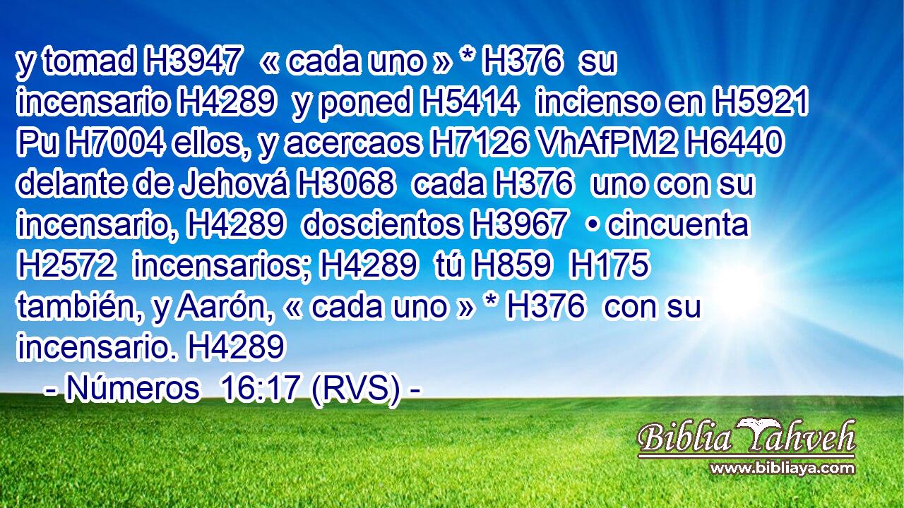 y tomad H3947  « cada uno » * H376  su incensario H4289  y poned H5414  incienso en H5921 Pu H7004 ellos, y acercaos H7126 VhAfPM2 H6440 delante de Jehová H3068  cada H376  uno con su incensario, H4289  doscientos H3967  • cincuenta H2572  incensarios; H4289  tú H859  H175 también, y Aarón, « cada uno » * H376  con su incensario. H4289  