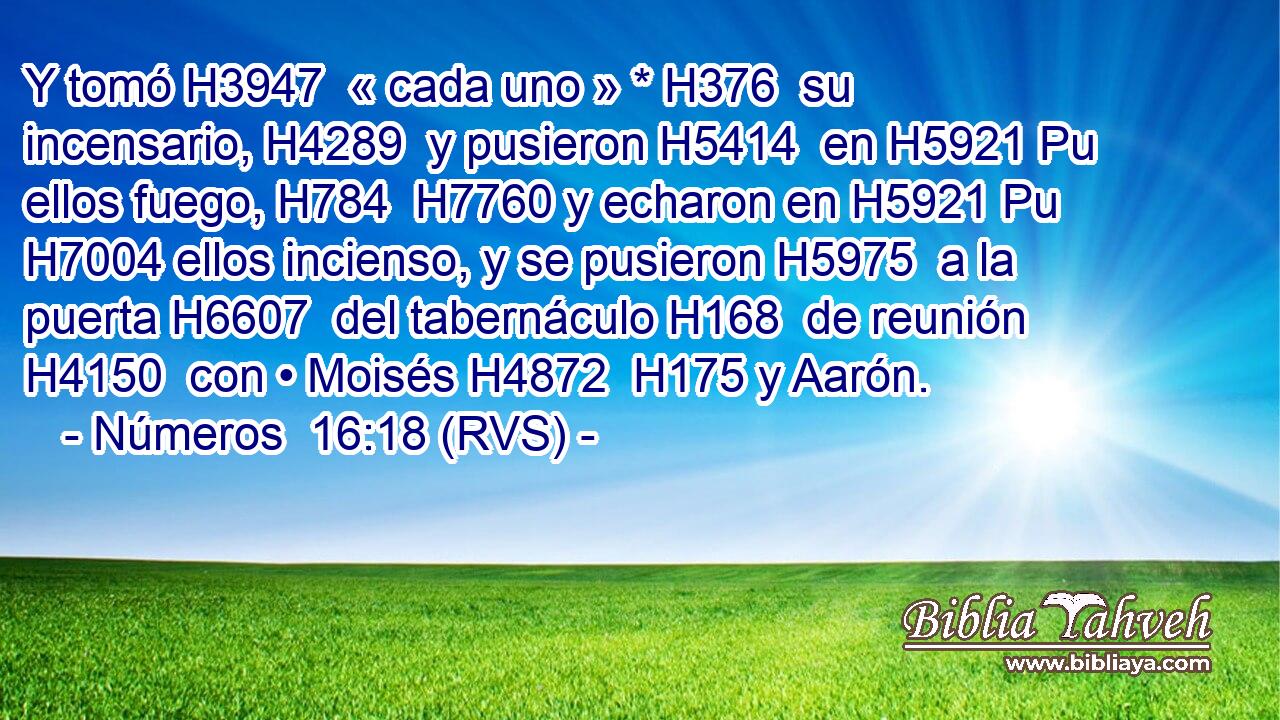 Y tomó H3947  « cada uno » * H376  su incensario, H4289  y pusieron H5414  en H5921 Pu ellos fuego, H784  H7760 y echaron en H5921 Pu H7004 ellos incienso, y se pusieron H5975  a la puerta H6607  del tabernáculo H168  de reunión H4150  con • Moisés H4872  H175 y Aarón. 